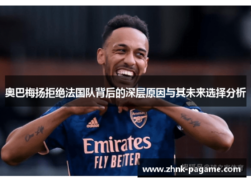 奥巴梅扬拒绝法国队背后的深层原因与其未来选择分析 奥巴梅扬拒绝法国队背后的深层原因与其未来选择分析