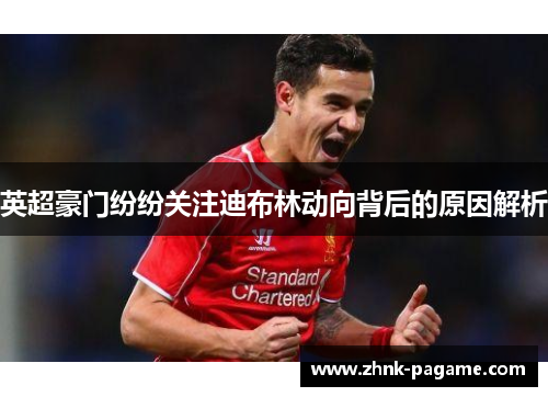 英超豪门纷纷关注迪布林动向背后的原因解析