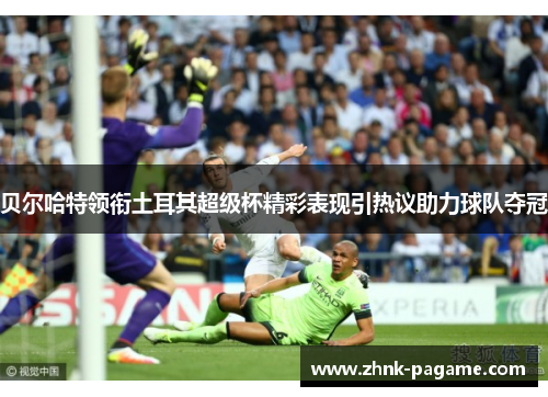 贝尔哈特领衔土耳其超级杯精彩表现引热议助力球队夺冠