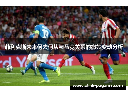 菲利克斯未来何去何从与马竞关系的微妙变动分析