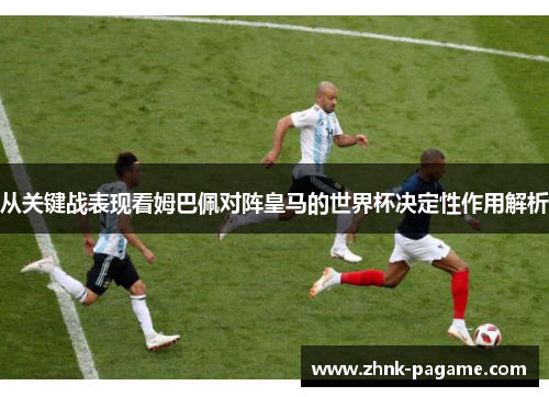 从关键战表现看姆巴佩对阵皇马的世界杯决定性作用解析 从关键战表现看姆巴佩对阵皇马的世界杯决定性作用解析