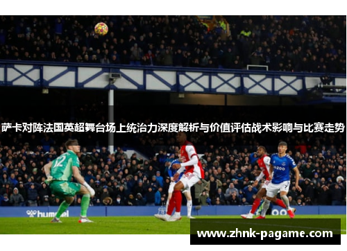 萨卡对阵法国英超舞台场上统治力深度解析与价值评估战术影响与比赛走势
