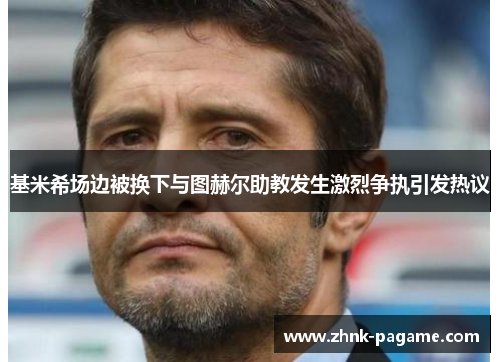 基米希场边被换下与图赫尔助教发生激烈争执引发热议