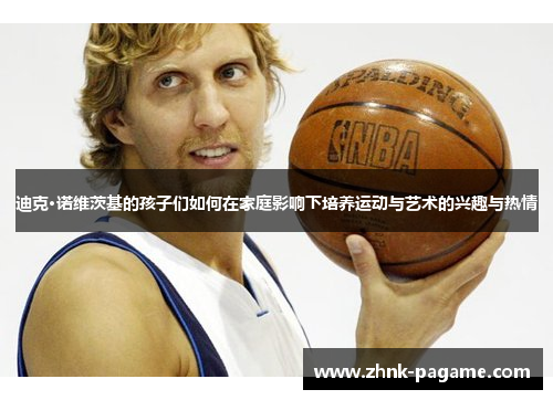 迪克·诺维茨基的孩子们如何在家庭影响下培养运动与艺术的兴趣与热情 迪克·诺维茨基的孩子们如何在家庭影响下培养运动与艺术的兴趣与热情
