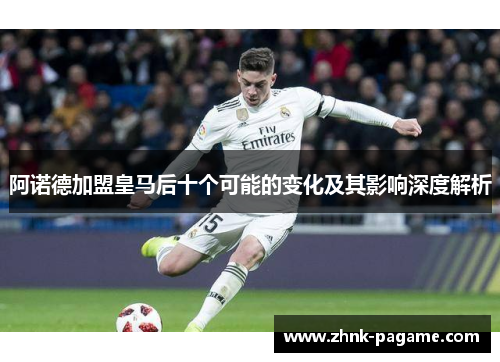 阿诺德加盟皇马后十个可能的变化及其影响深度解析 阿诺德加盟皇马后十个可能的变化及其影响深度解析